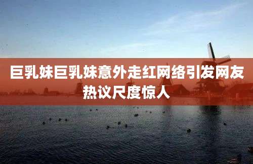 巨乳妹巨乳妹意外走红网络引发网友热议尺度惊人