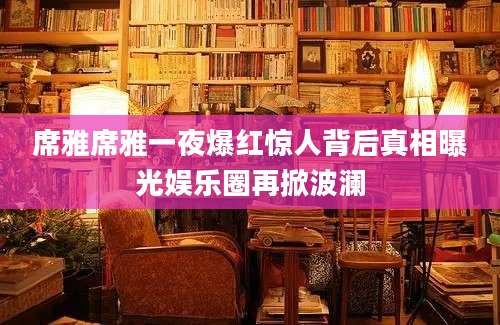 席雅席雅一夜爆红惊人背后真相曝光娱乐圈再掀波澜