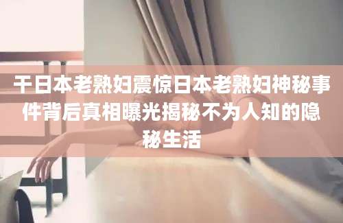 干日本老熟妇震惊日本老熟妇神秘事件背后真相曝光揭秘不为人知的隐秘生活