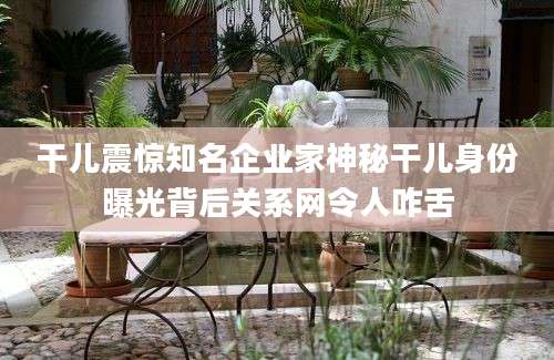 干儿震惊知名企业家神秘干儿身份曝光背后关系网令人咋舌