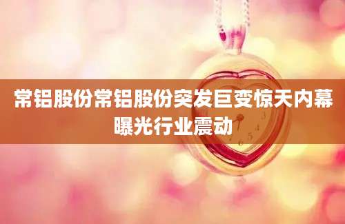 常铝股份常铝股份突发巨变惊天内幕曝光行业震动