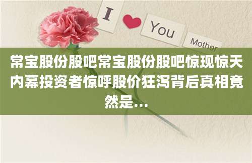 常宝股份股吧常宝股份股吧惊现惊天内幕投资者惊呼股价狂泻背后真相竟然是...