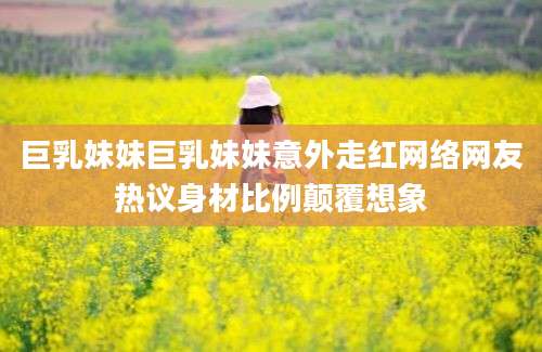 巨乳妹妹巨乳妹妹意外走红网络网友热议身材比例颠覆想象