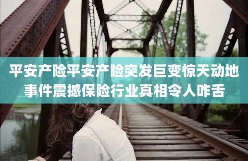 平安产险平安产险突发巨变惊天动地事件震撼保险行业真相令人咋舌