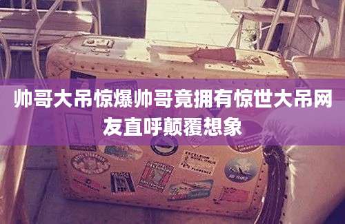 帅哥大吊惊爆帅哥竟拥有惊世大吊网友直呼颠覆想象