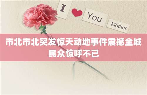 市北市北突发惊天动地事件震撼全城民众惊呼不已