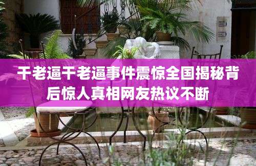 干老逼干老逼事件震惊全国揭秘背后惊人真相网友热议不断