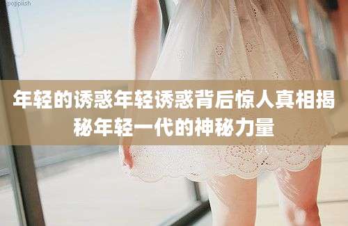 年轻的诱惑年轻诱惑背后惊人真相揭秘年轻一代的神秘力量