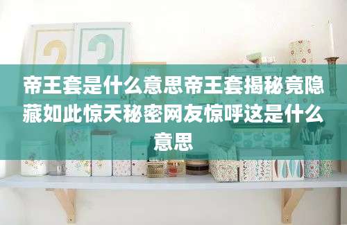 帝王套是什么意思帝王套揭秘竟隐藏如此惊天秘密网友惊呼这是什么意思