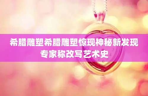 希腊雕塑希腊雕塑惊现神秘新发现专家称改写艺术史