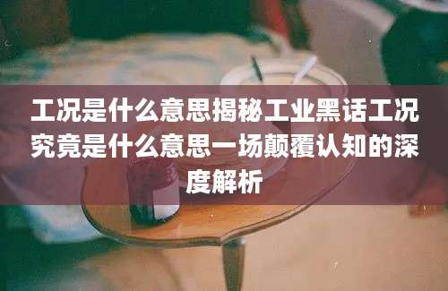 工况是什么意思揭秘工业黑话工况究竟是什么意思一场颠覆认知的深度解析