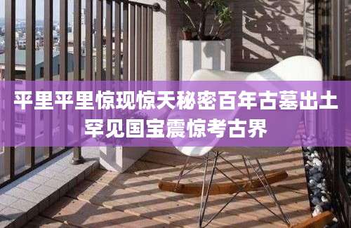 平里平里惊现惊天秘密百年古墓出土罕见国宝震惊考古界