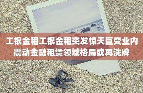 工银金租工银金租突发惊天巨变业内震动金融租赁领域格局或再洗牌