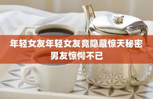 年轻女友年轻女友竟隐藏惊天秘密男友惊愕不已