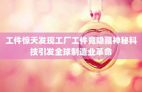 工件惊天发现工厂工件竟隐藏神秘科技引发全球制造业革命