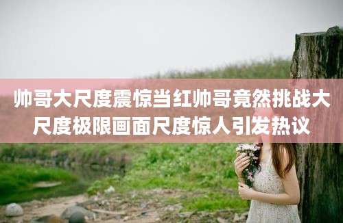 帅哥大尺度震惊当红帅哥竟然挑战大尺度极限画面尺度惊人引发热议
