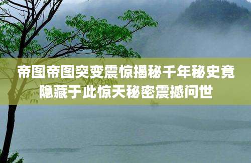 帝图帝图突变震惊揭秘千年秘史竟隐藏于此惊天秘密震撼问世