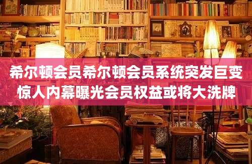 希尔顿会员希尔顿会员系统突发巨变惊人内幕曝光会员权益或将大洗牌