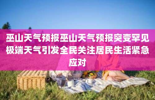 巫山天气预报巫山天气预报突变罕见极端天气引发全民关注居民生活紧急应对