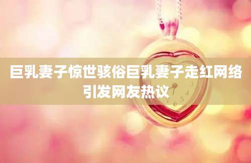 巨乳妻子惊世骇俗巨乳妻子走红网络引发网友热议