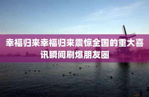 幸福归来幸福归来震惊全国的重大喜讯瞬间刷爆朋友圈