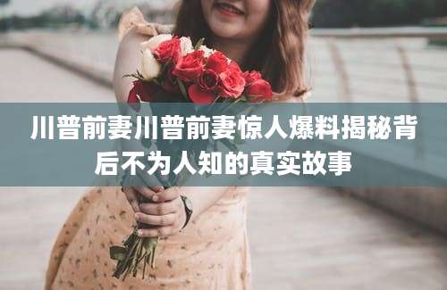 川普前妻川普前妻惊人爆料揭秘背后不为人知的真实故事
