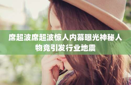 席超波席超波惊人内幕曝光神秘人物竟引发行业地震