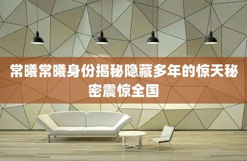 常曦常曦身份揭秘隐藏多年的惊天秘密震惊全国