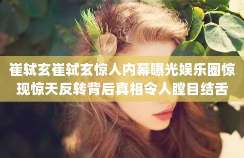 崔轼玄崔轼玄惊人内幕曝光娱乐圈惊现惊天反转背后真相令人瞠目结舌