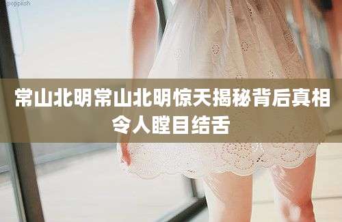 常山北明常山北明惊天揭秘背后真相令人瞠目结舌