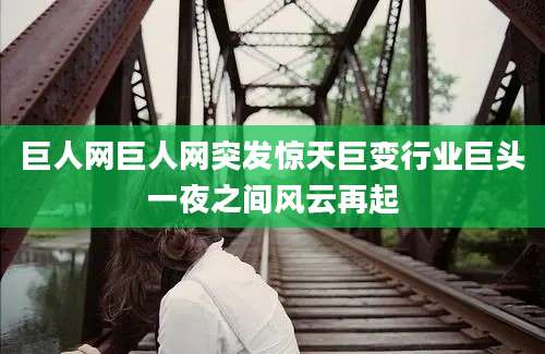 巨人网巨人网突发惊天巨变行业巨头一夜之间风云再起