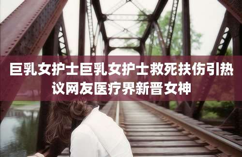 巨乳女护士巨乳女护士救死扶伤引热议网友医疗界新晋女神