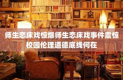 师生恋床戏惊爆师生恋床戏事件震惊校园伦理道德底线何在