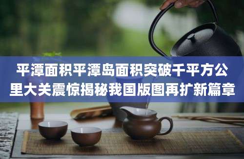 平潭面积平潭岛面积突破千平方公里大关震惊揭秘我国版图再扩新篇章