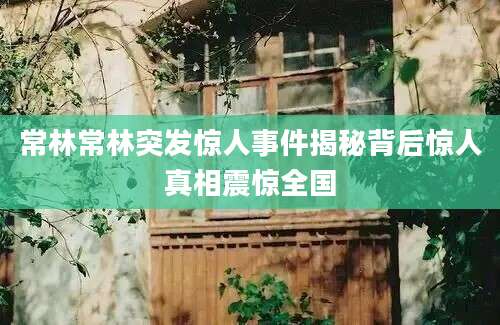 常林常林突发惊人事件揭秘背后惊人真相震惊全国
