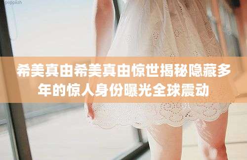 希美真由希美真由惊世揭秘隐藏多年的惊人身份曝光全球震动