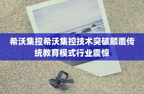 希沃集控希沃集控技术突破颠覆传统教育模式行业震惊