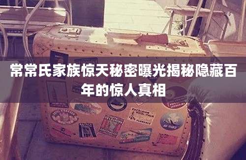 常常氏家族惊天秘密曝光揭秘隐藏百年的惊人真相