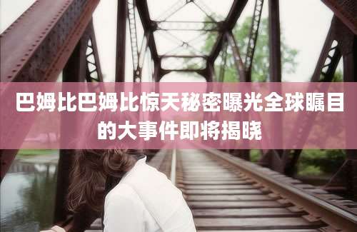 巴姆比巴姆比惊天秘密曝光全球瞩目的大事件即将揭晓