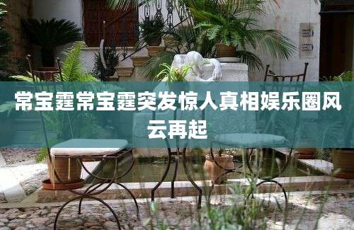 常宝霆常宝霆突发惊人真相娱乐圈风云再起