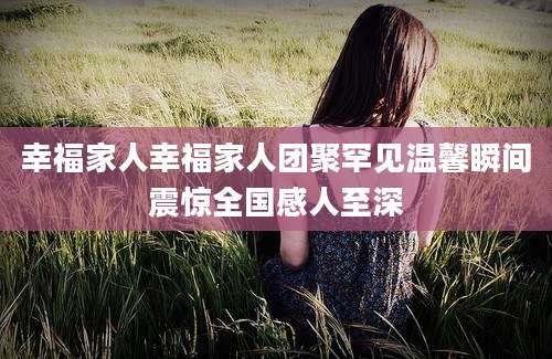 幸福家人幸福家人团聚罕见温馨瞬间震惊全国感人至深