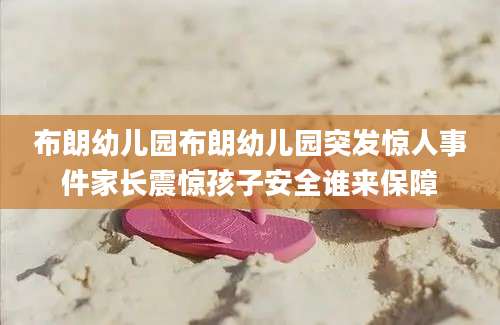 布朗幼儿园布朗幼儿园突发惊人事件家长震惊孩子安全谁来保障