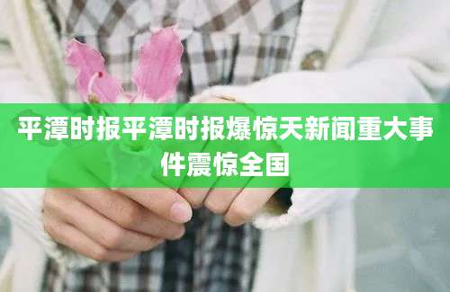 平潭时报平潭时报爆惊天新闻重大事件震惊全国
