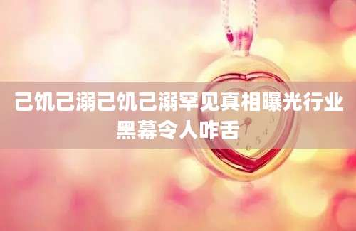 己饥己溺己饥己溺罕见真相曝光行业黑幕令人咋舌