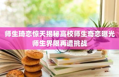 师生琦恋惊天揭秘高校师生奇恋曝光师生界限再遭挑战