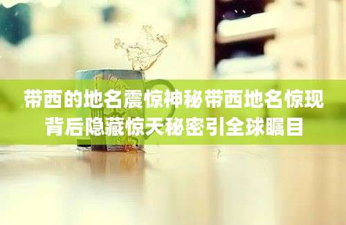 带西的地名震惊神秘带西地名惊现背后隐藏惊天秘密引全球瞩目