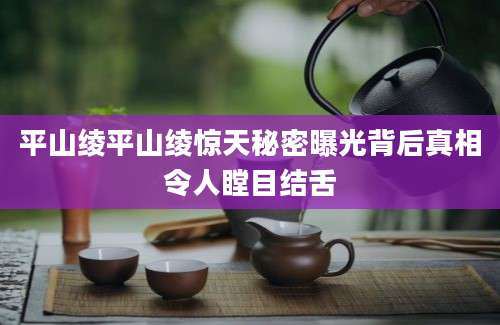 平山绫平山绫惊天秘密曝光背后真相令人瞠目结舌