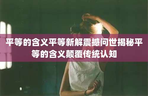 平等的含义平等新解震撼问世揭秘平等的含义颠覆传统认知