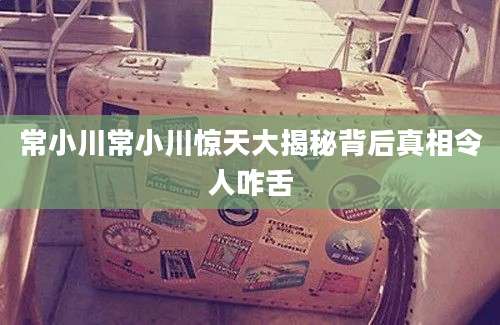 常小川常小川惊天大揭秘背后真相令人咋舌