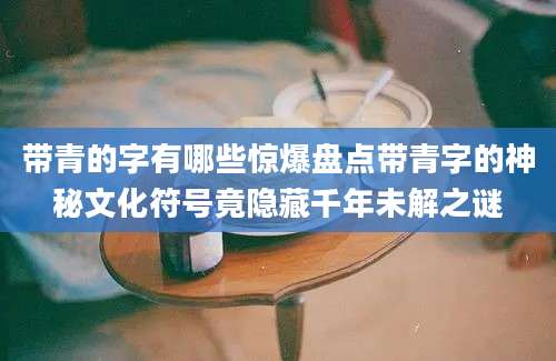 带青的字有哪些惊爆盘点带青字的神秘文化符号竟隐藏千年未解之谜